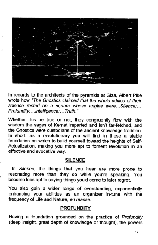 In Tegards to the architects of the pyramids at Giza, Albert Pike wrote how “The Gnostics claimed that the whole edifice of their science rested on a square whose angles were...Silence;... Profundity;...Intelligence;.... Truth.” Whether this be true or not, they congruently flow with the wisdom the sages of Kemet imparted and isn’t far-fetched, and the Gnostics were custodians of the ancient knowledge tradition. In short, as a revolutionary you will find in these a stable foundation on which to build yourself toward the heights of Seif- Actualization, making you more apt to foment revolution in an effective and evocative way. SILENCE In Silence, the things that you hear are more prone to resonating more than they do while you’re speaking. You become less apt to saying things you’d come to later regret. You also gain a wider range of overstanding, exponentially enhancing your abiliies as an organizer intune with the frequency of Life and Nature, en masse. PROFUNDITY Having a foundation grounded on the practice of Profundity (deep insight, great depth of knowledge or thought), the powers ”